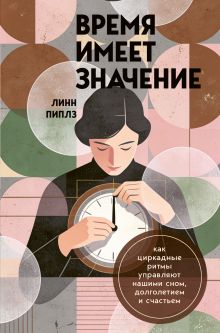 Обложка Время имеет значение. Как циркадные ритмы управляют нашими сном, долголетием и счастьем Линн Пиплз