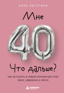 Обложка Мне 40. Что дальше? Как вступить в новый жизненный этап ярко, уверенно и легко Алла Лагутина